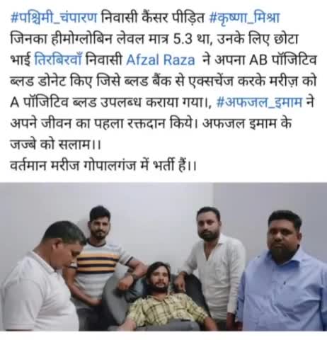 #पश्चिमी_चंपारण निवासी कैंसर पीड़ित #कृष्णा_मिश्रा जिनका हीमोग्लोबिन लेवल मात्र 5.3 था, उनके लिए छोटा भाई तिरबिरवाँ निवासी Afzal Raza  ने अपना AB पॉजिटिव ब्लड डोनेट किए जिसे ब्लड बैंक से एक्सचेंज करके मरीज़ को A पॉजिटिव ब्लड उपलब्ध कराया गया